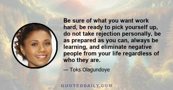 Be sure of what you want work hard, be ready to pick yourself up, do not take rejection personally, be as prepared as you can, always be learning, and eliminate negative people from your life regardless of who they are.