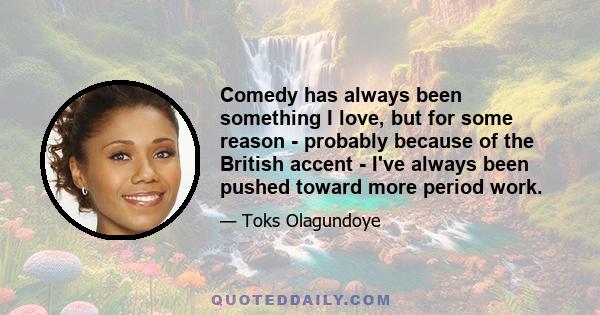 Comedy has always been something I love, but for some reason - probably because of the British accent - I've always been pushed toward more period work.