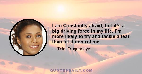 I am Constantly afraid, but it's a big driving force in my life. I'm more likely to try and tackle a fear than let it control me.