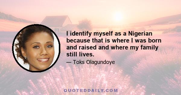 I identify myself as a Nigerian because that is where I was born and raised and where my family still lives.