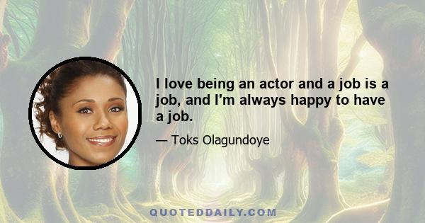 I love being an actor and a job is a job, and I'm always happy to have a job.