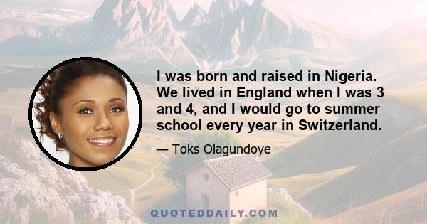 I was born and raised in Nigeria. We lived in England when I was 3 and 4, and I would go to summer school every year in Switzerland.