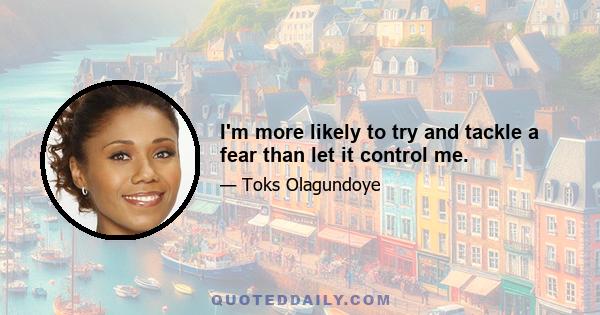 I'm more likely to try and tackle a fear than let it control me.