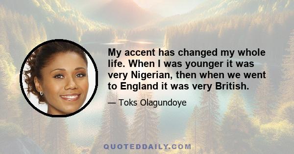 My accent has changed my whole life. When I was younger it was very Nigerian, then when we went to England it was very British.