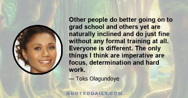 Other people do better going on to grad school and others yet are naturally inclined and do just fine without any formal training at all. Everyone is different. The only things I think are imperative are focus,