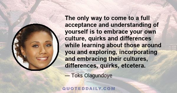 The only way to come to a full acceptance and understanding of yourself is to embrace your own culture, quirks and differences while learning about those around you and exploring, incorporating and embracing their