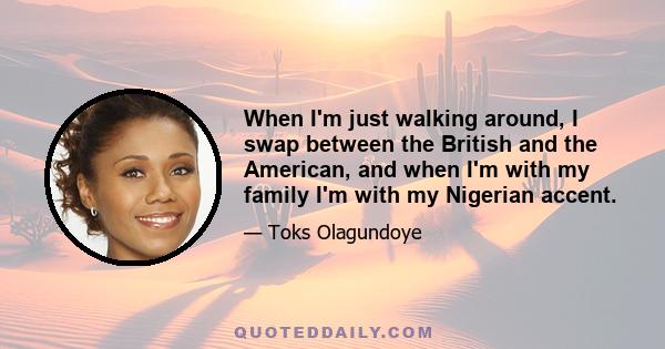 When I'm just walking around, I swap between the British and the American, and when I'm with my family I'm with my Nigerian accent.