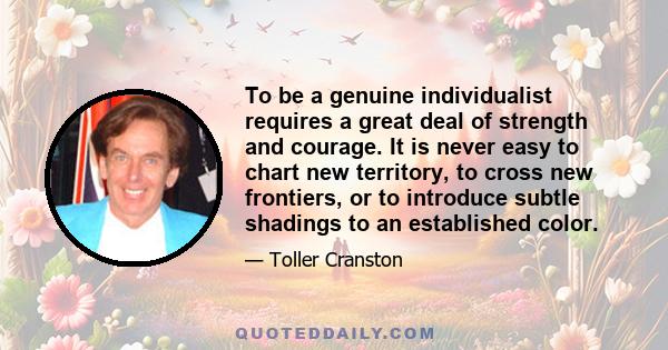 To be a genuine individualist requires a great deal of strength and courage. It is never easy to chart new territory, to cross new frontiers, or to introduce subtle shadings to an established color.