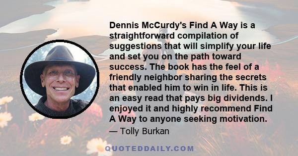 Dennis McCurdy's Find A Way is a straightforward compilation of suggestions that will simplify your life and set you on the path toward success. The book has the feel of a friendly neighbor sharing the secrets that