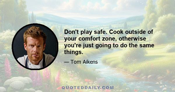 Don't play safe. Cook outside of your comfort zone, otherwise you're just going to do the same things.