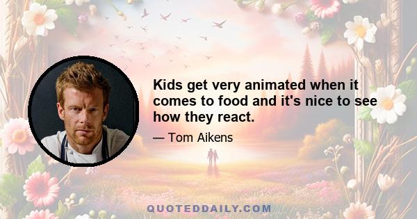 Kids get very animated when it comes to food and it's nice to see how they react.