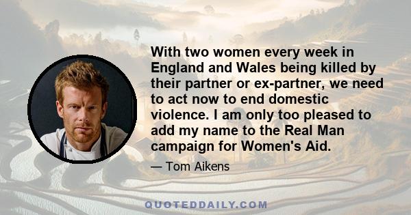 With two women every week in England and Wales being killed by their partner or ex-partner, we need to act now to end domestic violence. I am only too pleased to add my name to the Real Man campaign for Women's Aid.