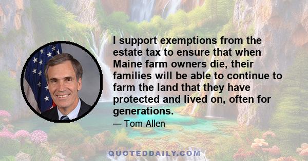 I support exemptions from the estate tax to ensure that when Maine farm owners die, their families will be able to continue to farm the land that they have protected and lived on, often for generations.