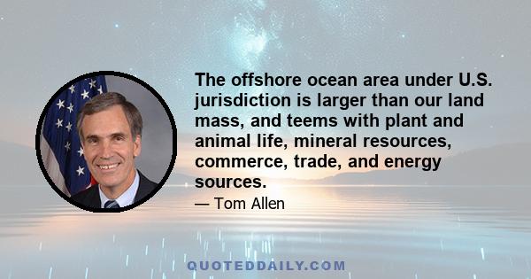 The offshore ocean area under U.S. jurisdiction is larger than our land mass, and teems with plant and animal life, mineral resources, commerce, trade, and energy sources.