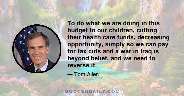 To do what we are doing in this budget to our children, cutting their health care funds, decreasing opportunity, simply so we can pay for tax cuts and a war in Iraq is beyond belief, and we need to reverse it