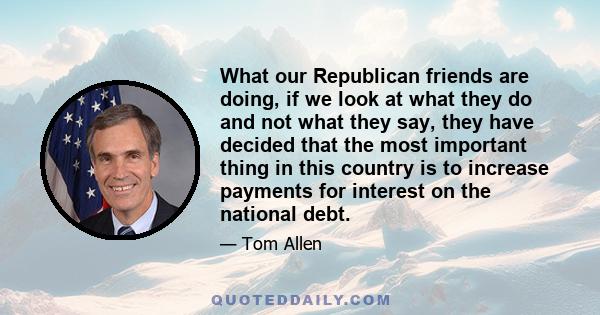 What our Republican friends are doing, if we look at what they do and not what they say, they have decided that the most important thing in this country is to increase payments for interest on the national debt.