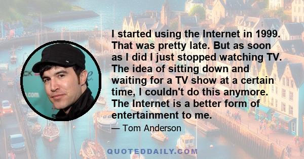 I started using the Internet in 1999. That was pretty late. But as soon as I did I just stopped watching TV. The idea of sitting down and waiting for a TV show at a certain time, I couldn't do this anymore. The Internet 