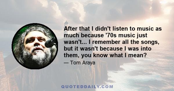 After that I didn't listen to music as much because '70s music just wasn't... I remember all the songs, but it wasn't because I was into them, you know what I mean?