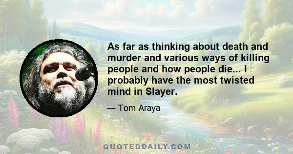 As far as thinking about death and murder and various ways of killing people and how people die... I probably have the most twisted mind in Slayer.