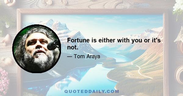 Fortune is either with you or it's not.