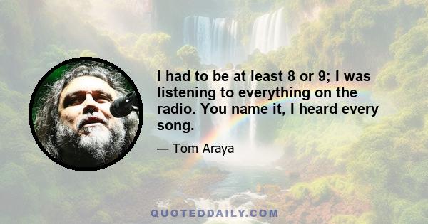 I had to be at least 8 or 9; I was listening to everything on the radio. You name it, I heard every song.