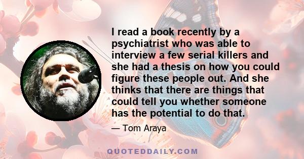 I read a book recently by a psychiatrist who was able to interview a few serial killers and she had a thesis on how you could figure these people out. And she thinks that there are things that could tell you whether