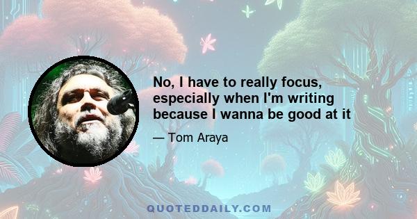 No, I have to really focus, especially when I'm writing because I wanna be good at it