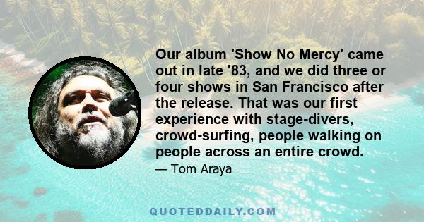 Our album 'Show No Mercy' came out in late '83, and we did three or four shows in San Francisco after the release. That was our first experience with stage-divers, crowd-surfing, people walking on people across an