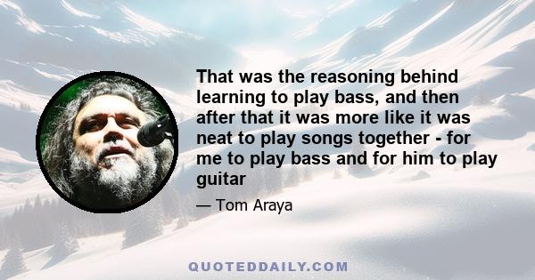 That was the reasoning behind learning to play bass, and then after that it was more like it was neat to play songs together - for me to play bass and for him to play guitar