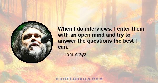 When I do interviews, I enter them with an open mind and try to answer the questions the best I can.