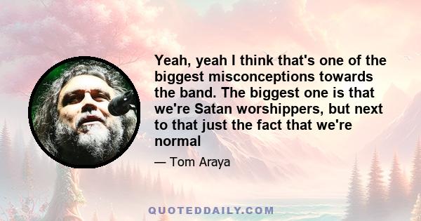 Yeah, yeah I think that's one of the biggest misconceptions towards the band. The biggest one is that we're Satan worshippers, but next to that just the fact that we're normal