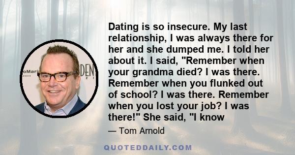 Dating is so insecure. My last relationship, I was always there for her and she dumped me. I told her about it. I said, Remember when your grandma died? I was there. Remember when you flunked out of school? I was there. 