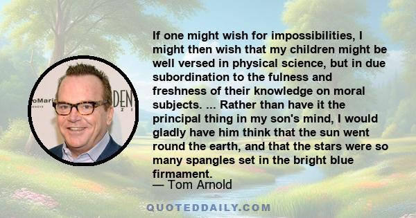 If one might wish for impossibilities, I might then wish that my children might be well versed in physical science, but in due subordination to the fulness and freshness of their knowledge on moral subjects. ... Rather