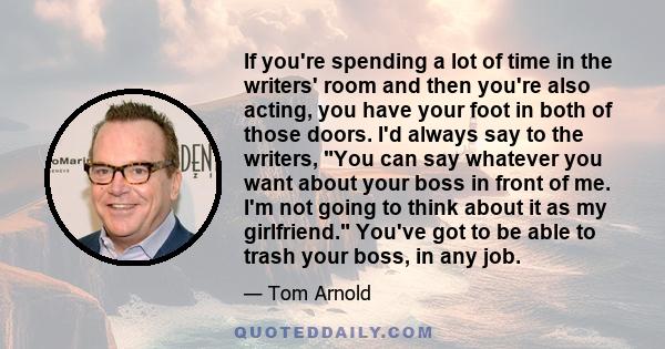 If you're spending a lot of time in the writers' room and then you're also acting, you have your foot in both of those doors. I'd always say to the writers, You can say whatever you want about your boss in front of me.