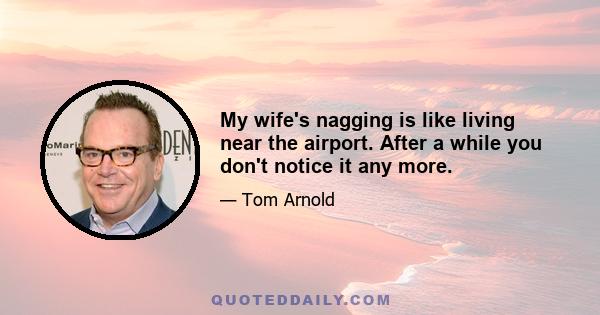 My wife's nagging is like living near the airport. After a while you don't notice it any more.