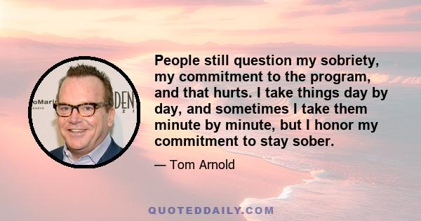 People still question my sobriety, my commitment to the program, and that hurts. I take things day by day, and sometimes I take them minute by minute, but I honor my commitment to stay sober.