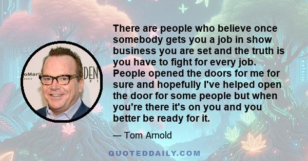 There are people who believe once somebody gets you a job in show business you are set and the truth is you have to fight for every job. People opened the doors for me for sure and hopefully I've helped open the door