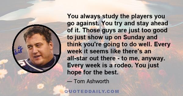 You always study the players you go against. You try and stay ahead of it. Those guys are just too good to just show up on Sunday and think you're going to do well. Every week it seems like there's an all-star out there 