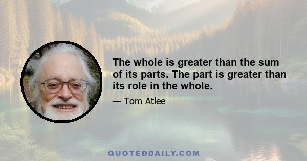 The whole is greater than the sum of its parts. The part is greater than its role in the whole.