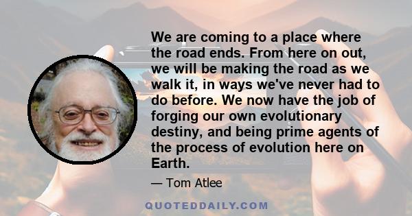 We are coming to a place where the road ends. From here on out, we will be making the road as we walk it, in ways we've never had to do before. We now have the job of forging our own evolutionary destiny, and being