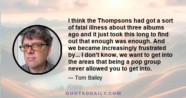 I think the Thompsons had got a sort of fatal illness about three albums ago and it just took this long to find out that enough was enough. And we became increasingly frustrated by... I don't know, we want to get into