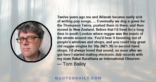 Twelve years ago me and Allanah became really sick of writing pop songs, ... Eventually we dug a grave for the Thompson Twins, pushed them in there, and then moved to New Zealand. Before that I'd lived for a long time