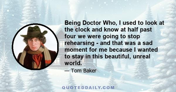 Being Doctor Who, I used to look at the clock and know at half past four we were going to stop rehearsing - and that was a sad moment for me because I wanted to stay in this beautiful, unreal world.