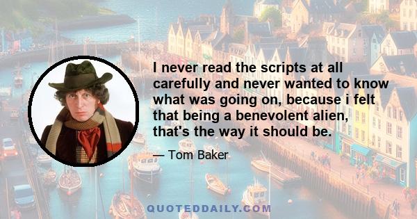 I never read the scripts at all carefully and never wanted to know what was going on, because i felt that being a benevolent alien, that's the way it should be.