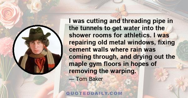 I was cutting and threading pipe in the tunnels to get water into the shower rooms for athletics. I was repairing old metal windows, fixing cement walls where rain was coming through, and drying out the maple gym floors 