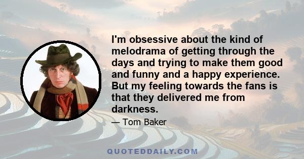 I'm obsessive about the kind of melodrama of getting through the days and trying to make them good and funny and a happy experience. But my feeling towards the fans is that they delivered me from darkness.