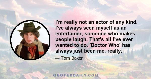 I'm really not an actor of any kind. I've always seen myself as an entertainer, someone who makes people laugh. That's all I've ever wanted to do. 'Doctor Who' has always just been me, really.