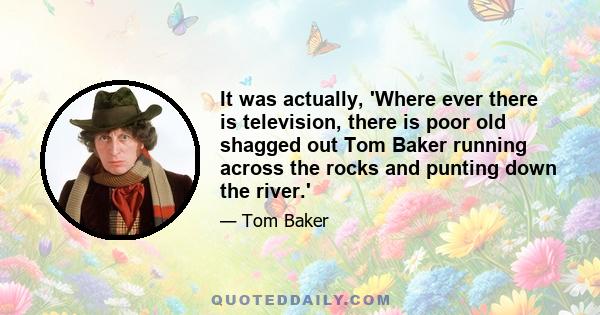 It was actually, 'Where ever there is television, there is poor old shagged out Tom Baker running across the rocks and punting down the river.'