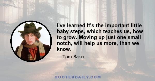 I've learned It's the important little baby steps, which teaches us, how to grow. Moving up just one small notch, will help us more, than we know.