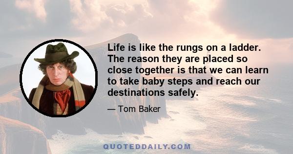 Life is like the rungs on a ladder. The reason they are placed so close together is that we can learn to take baby steps and reach our destinations safely.